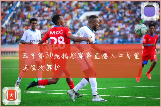 西甲第30轮精彩赛事直播入口与重点场次解析