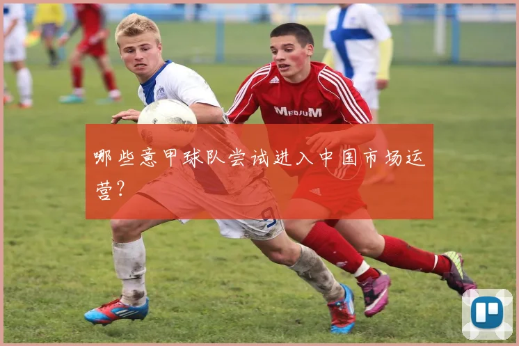 哪些意甲球队尝试进入中国市场运营？