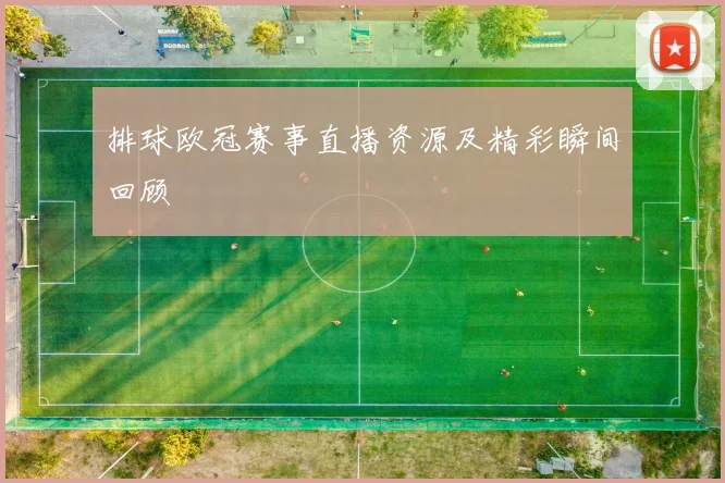 排球欧冠赛事直播资源及精彩瞬间回顾