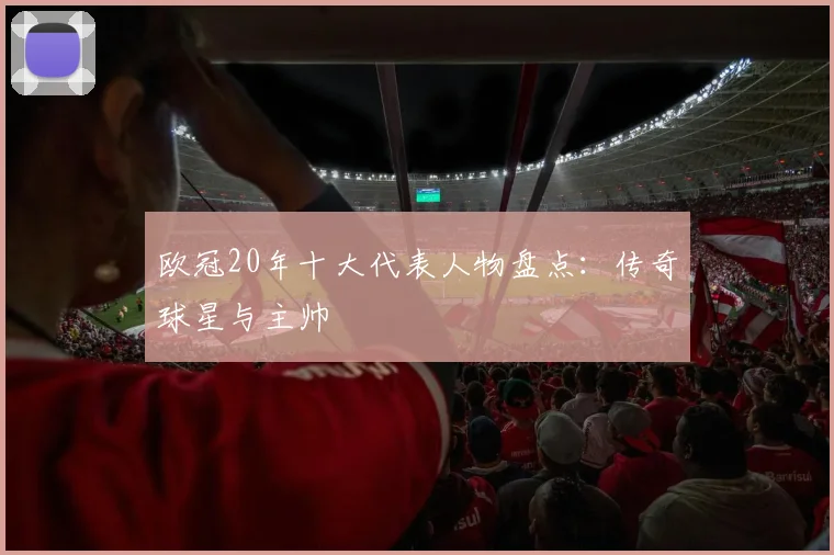 欧冠20年十大代表人物盘点：传奇球星与主帅